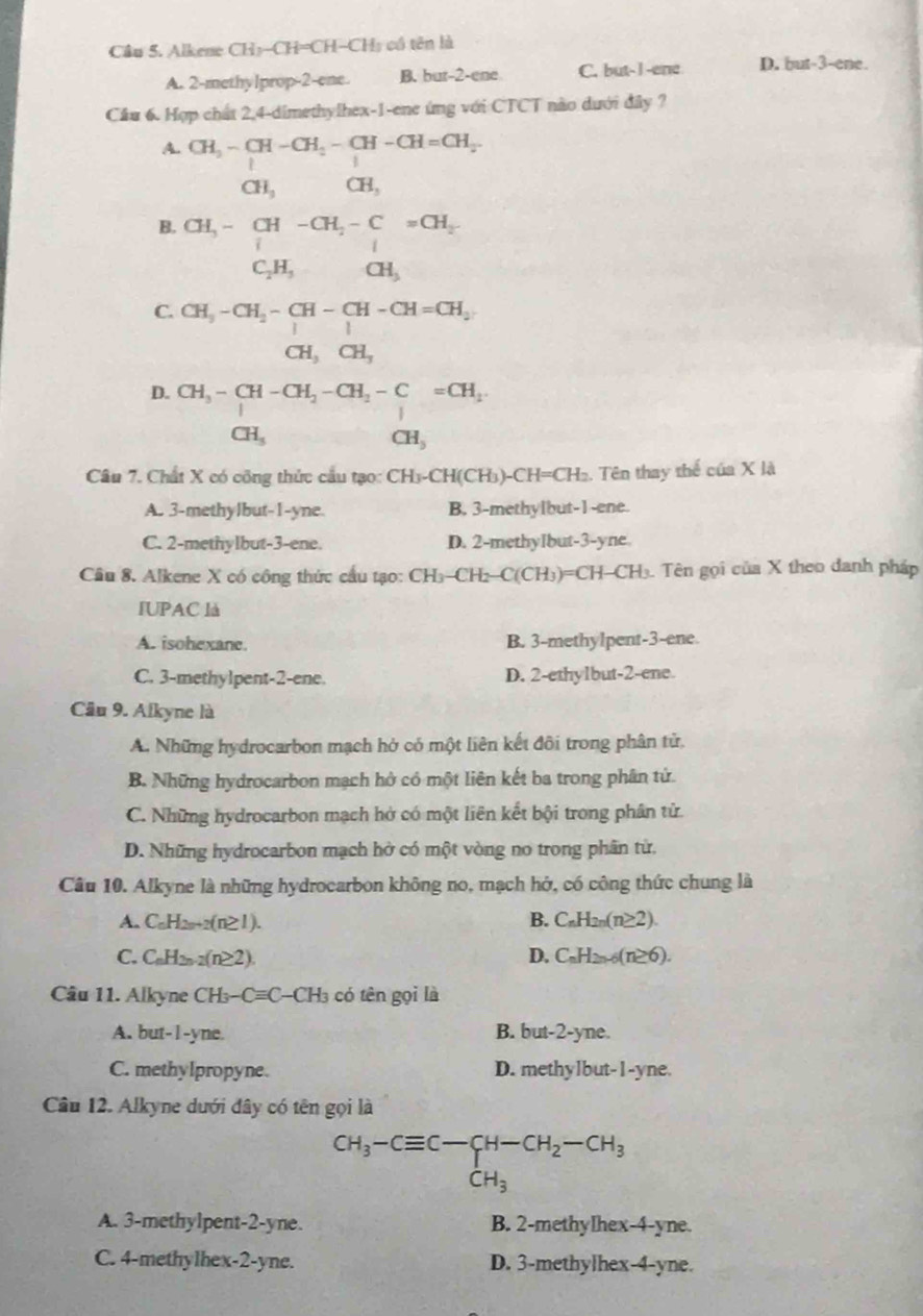 Alkene CH3-CH=CH-CH3 có tên là
A. 2-methylprop-2-ene. B. but-2-ene C. but-I -ene D. but-3-ene.
Cầu 6. Hợp chất 2,4-dimethylhex-1-ene ứng với CTCT nào dưới đây ?
A. CH_3-CH-CH_2-CH-CH=CH_2-
CH_3 CH_3
B.
□ 
C. CH_3-CH_2-CH-CH-CH=CH_2
CH_3CH_3
D. CH_3-CH-CH_2-CH_2-C=CH_2
CH_3
CH_5
Câu 7. Chất X có công thức cầu tạo: CH_3-CH(CH_3) 1-CH=CH₂. Tên thay thể của X là
A. 3-methylbut-1-yne. B. 3-methylbut-1-ene.
C. 2-methylbut-3-ene. D. 2-methyIbut-3-yne
Câu 8. Alkene X có công thức cầu tạo: Ch  3- CH2-C(CH₃)=CH-CH₃. Tên gọi của X theo danh pháp
IUPAC là
A. isohexane. B. 3-methylpent-3-ene.
C. 3-methylpent-2-ene. D. 2-ethylbut-2-ene.
Câu 9. Alkyne là
A. Những hydrocarbon mạch hở có một liên kết đôi trong phân tử,
B. Những hydrocarbon mạch hở có một liên kết ba trong phân tử.
C. Những hydrocarbon mạch hở có một liên kết bội trong phân tử.
D. Những hydrocarbon mạch hở có một vòng no trong phân từ,
Câu 10. Alkyne là những hydrocarbon không no, mạch hở, có công thức chung là
A. C_nH_2n+2(n≥ 1). B. C_nH_2n(n≥ 2).
C. C_nH_2n-2(n≥ 2). D. C_nH_2n-6(n≥ 6).
Câu 11. Alkyne CH_3-Cequiv C-CH_3 có tên gọi là
A. but-l -yn a B. but- 2 -yne.
C. methylpropyne. D. methylbut-1-yne.
Câu 12. Alkyne dưới đây có tên gọi là
CH_3-Cequiv C-CH-CH_2-CH_3
CH_3
A. 3-methylpent-2-yne. B. 2-methylhex-4-yne.
C. 4-methylhex-2-yne. D. 3-methylhex-4-yne.