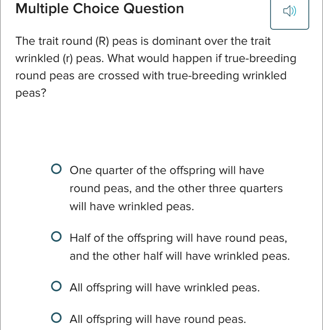 Question
The trait round (R) peas is dominant over the trait
wrinkled (r) peas. What would happen if true-breeding
round peas are crossed with true-breeding wrinkled
peas?
One quarter of the offspring will have
round peas, and the other three quarters
will have wrinkled peas.
Half of the offspring will have round peas,
and the other half will have wrinkled peas.
All offspring will have wrinkled peas.
All offspring will have round peas.