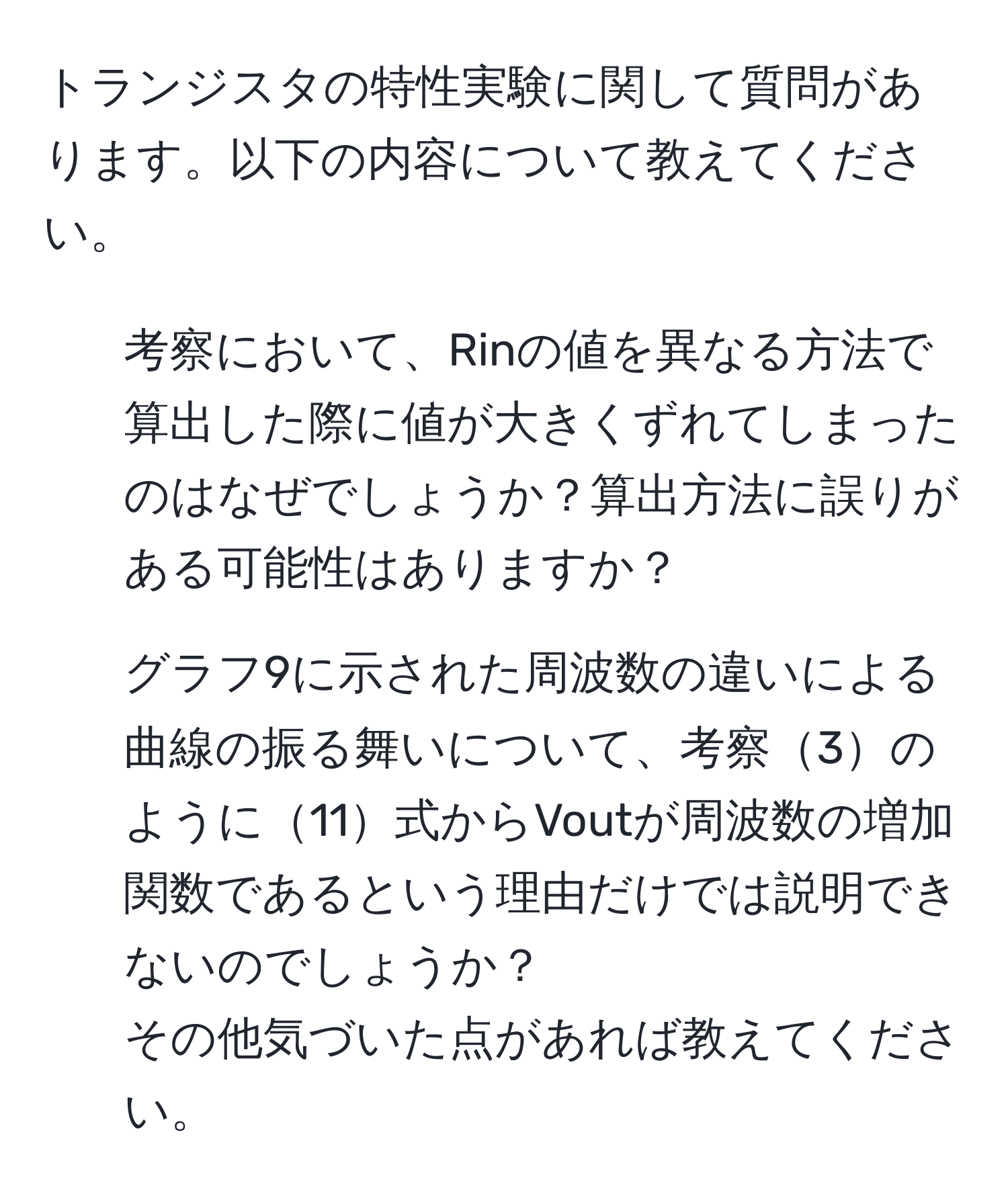 トランジスタの特性実験に関して質問があります。以下の内容について教えてください。  
1. 考察において、Rinの値を異なる方法で算出した際に値が大きくずれてしまったのはなぜでしょうか？算出方法に誤りがある可能性はありますか？  
2. グラフ9に示された周波数の違いによる曲線の振る舞いについて、考察3のように11式からVoutが周波数の増加関数であるという理由だけでは説明できないのでしょうか？  
その他気づいた点があれば教えてください。