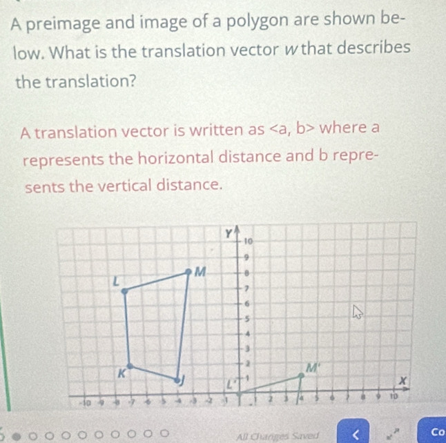 A preimage and image of a polygon are shown be-
low. What is the translation vector wthat describes
the translation?
A translation vector is written as where a
represents the horizontal distance and b repre-
sents the vertical distance.
All Changes Saved a^2 Co