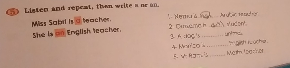 Listen and repeat, then write a or an. 
1- Nezha is. a 
Miss Sabri is a teacher. __Arabic teacher 
2- Oussama is . student. 
She is an English teacher. 
3- A dog is _animal. 
4- Monica is _English teacher. 
5- Mr Rami is _Maths teacher.