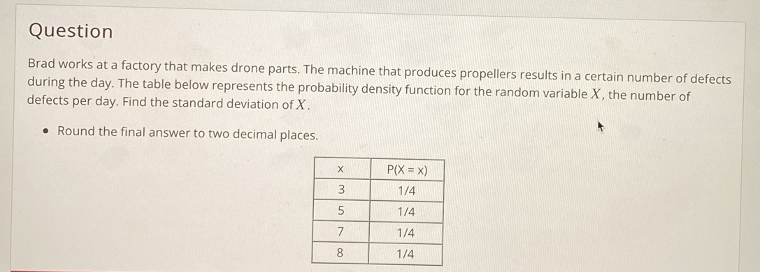 Question
Brad works at a factory that makes drone parts. The machine that produces propellers results in a certain number of defects
during the day. The table below represents the probability density function for the random variable X, the number of
defects per day. Find the standard deviation of X.
Round the final answer to two decimal places.