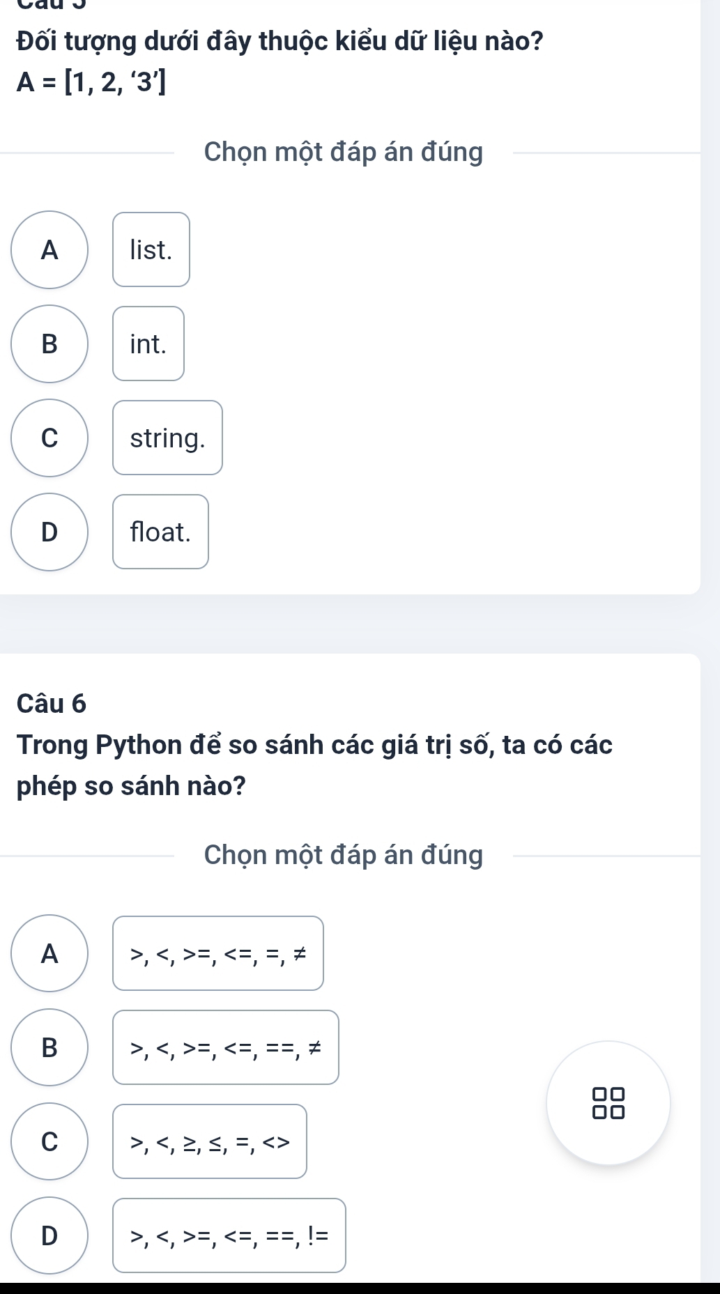 Đối tượng dưới đây thuộc kiểu dữ liệu nào?
A=[1,2,'3']
Chọn một đáp án đúng
A list.
B int.
C string.
D float.
Câu 6
Trong Python để so sánh các giá trị số, ta có các
phép so sánh nào?
Chọn một đáp án đúng
A , , =, =, =, ≠
B , , =, =, = =, ≠
□□
C , , ≥, ≤, =,
D , , =, <=, ==,!=