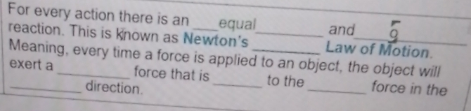 For every action there is an _equal_ and 
reaction. This is known as Newton's _Law of Motion. 
Meaning, every time a force is applied to an object, the object will 
_exert a _force that is _to the_ force in the 
direction.