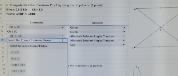 Complete the Fill-in-the-Blank Proof by using the dropdowns. (8 points) 
59 Given: CBparallel ED; CB≌ ED
70 Prove: △ CBF≌ △ EDF
71 
72 Statments Reasons 
73 CB≌ ED Given 
4 C H parallel ED Given 
75 ∠ B≌ ∠ D Alternate Interior Angles Theorem 
76 Select the Correct Statment Below Alternate Interior Angles Theorem 
77 Select the Correct Statment Below SAS
78
79
80
+C≌ +D
δ1
82 -CFB≌ -EFD g the dropdowns. (8 points)
83
∠ CFD≌ ∠ EFB
84