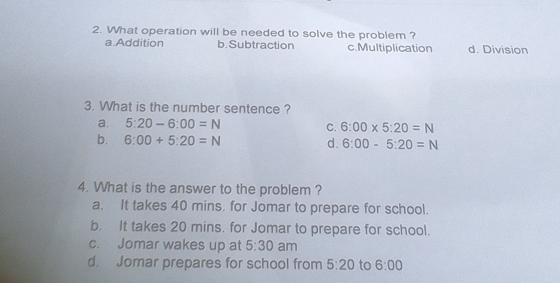 What operation will be needed to solve the problem ?
a.Addition b. Subtraction c.Multiplication d. Division
3. What is the number sentence ?
a. 5:20-6:00=N
C. 6:00* 5:20=N
b. 6:00+5:20=N d. 6:00-5:20=N
4. What is the answer to the problem ?
a. It takes 40 mins. for Jomar to prepare for school.
b. It takes 20 mins. for Jomar to prepare for school.
c. Jomar wakes up at 5:30 am
d Jomar prepares for school from 5:20 to 6:00