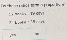 Do these ratios form a proportion?
12 books : 19 days
24 books : 38 days
yes no