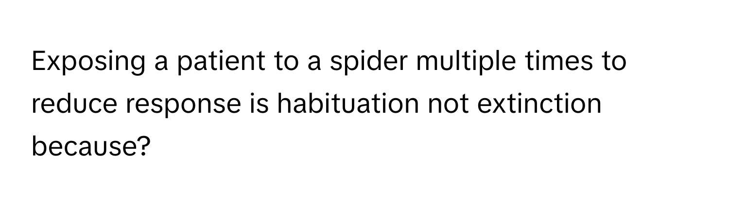 Exposing a patient to a spider multiple times to reduce response is habituation not extinction because?