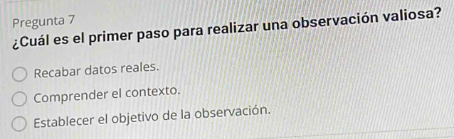 Pregunta 7
¿Cuál es el primer paso para realizar una observación valiosa?
Recabar datos reales.
Comprender el contexto.
Establecer el objetivo de la observación.