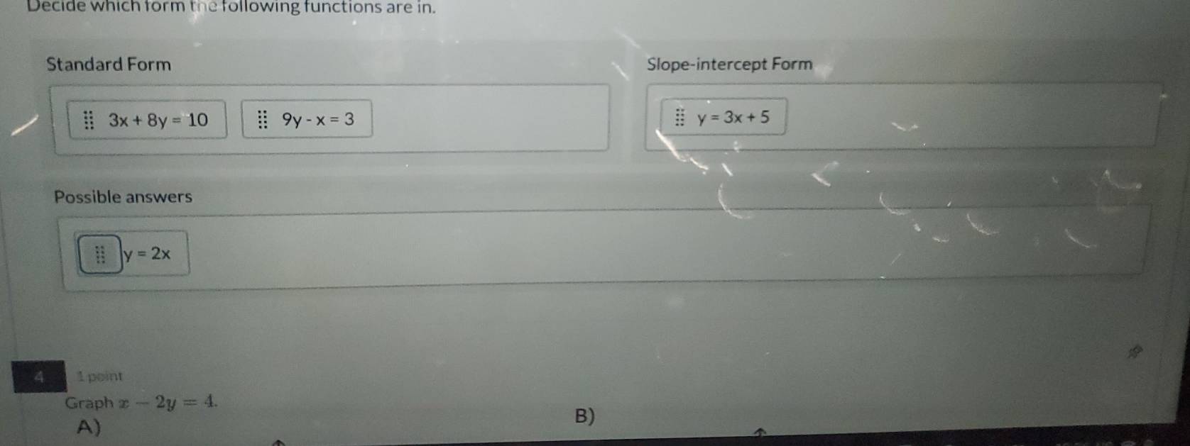 Decide which form the following functions are in.
Standard Form Slope-intercept Form
3x+8y=10 9y-x=3
y=3x+5
Possible answers
y=2x
4 1 point
Graph x-2y=4.
A)
B)