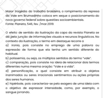 Maior tragédia do trabalho brasileira, o rompimento da represa
da Vale em Brumadinho coloca em xeque o posicionamento do
novo governo federal sobre questões socioambientais.
Fonte: Planeta, 546, fev. /mar.2019.
O efeito de sentido da ilustração da capa da revista Planeta se
dá pela junção de informações visuais e recursos linguísticos. No
contexto da ilustração, o termo em destaque recorre a
a) ironia, pois consiste no emprego de uma palavra ou
expressão de forma que ela tenha um sentido diferente do
habitual.
b) polissemia, ou seja, os múltiplos sentidos do termo "vale".
c) comparação, pois consiste na ideia de relacionar dois termos
diferentes numa mesma oração: "Vale e a vida".
d) personificação, a qual consiste em atribuir a objetos
inanimados ou seres irracionais sentimentos ou ações próprias
dos seres humanos.
e) hipérbole, pois caracteriza-se pelo exagero de uma ideia com
o objetivo de expressar intensidade, como, por exemplo, o
sangue jorrando.