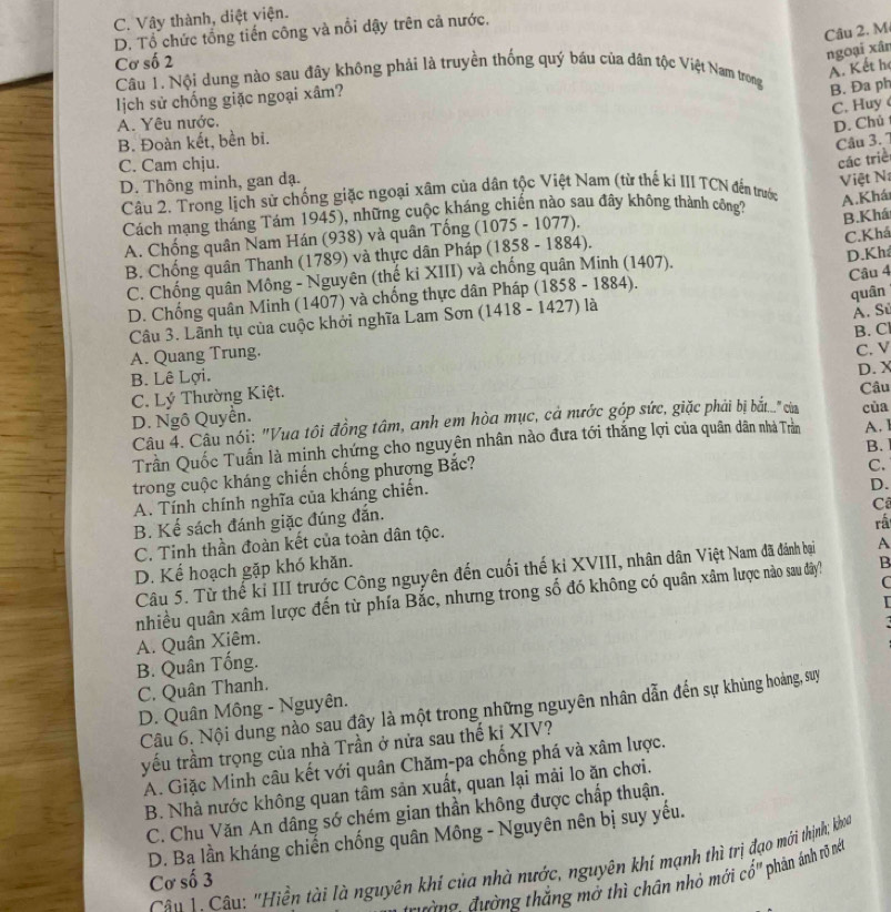 C. Vây thành, diệt viện.
D. Tổ chức tổng tiến công và nổi dậy trên cả nước,
Câu 2. M
Cơ số 2
ngoại xân
A. Kết h
Câu 1. Nội dung nào sau đây không phải là truyền thống quý báu của dân tộc Việt Nam trong B. Đa ph
lịch sử chống giặc ngoại xâm?
C. Huy
A. Yêu nước.
D. Chủ
B. Đoàn kết, bền bi.
Câu 3. 7
C. Cam chju.
các triề
D. Thông minh, gan dạ.
Việt N
Câu 2. Trong lịch sử chống giặc ngoại xâm của dân tộc Việt Nam (từ thế ki III TCN đến trước A.Khá
Cách mạng tháng Tám 1945), những cuộc kháng chiến nào sau đây không thành công?
C.Khá
A. Chống quân Nam Hán (938) và quân Tống (1075 - 1077).
B.Khá
B. Chống quân Thanh (1789) và thực dân Pháp (1858 - 1884 ).
Câu 4
C. Chống quân Mông - Nguyên (thế ki XIII) và chống quân Minh (1407). D.Kh
D. Chống quân Minh (1407) và chống thực dân Pháp ( 1858-1884)
quân
Câu 3. Lãnh tụ của cuộc khởi nghĩa Lam Sơn (1418 - 1427 ) là
Á. Sử
B. Cl
A. Quang Trung.
D. X
C. Lý Thường Kiệt. C. V
B. Lê Lợi. Câu
D. Ngô Quyền. cùa
Câu 4. Câu nói: "Vua tôi đồng tâm, anh em hòa mục, cả nước góp sức, giặc phải bị bắt.." của
Trần Quốc Tuấn là mịnh chứng cho nguyên nhân nào đưa tới thắng lợi của quân dân nhà Trằn A. 1
B.
trong cuộc kháng chiến chống phượng Bắc?
C.
A. Tính chính nghĩa của kháng chiến.
D.
C
B. Kế sách đánh giặc đúng đắn.
C. Tinh thần đoàn kết của toàn dân tộc.
D. Kể hoạch gặp khó khăn. rấ
Câu 5. Từ thể kỉ III trước Công nguyên đến cuối thế ki XVIII, nhân dân Việt Nam đã đánh bại A
C
nhiều quân xâm lược đến từ phía Bắc, nhưng trong số đó không có quân xâm lược nào sau đây? B

A. Quân Xiêm.
B. Quân Tống.
C. Quân Thanh.
Câu 6. Nội dung nào sau đây là một trong những nguyên nhân dẫn đến sự khủng hoàng, suy
D. Quân Mông - Nguyên.
yếu trầm trọng của nhà Trần ở nửa sau thế ki XIV?
A. Giặc Minh câu kết với quân Chăm-pa chống phá và xâm lược.
B. Nhà nước không quan tâm sản xuất, quan lại mải lo ăn chơi.
C. Chu Văn An dâng sớ chém gian thần không được chấp thuận.
D. Ba lần kháng chiến chống quân Mông - Nguyên nên bị suy yếu.
Câu 1 Câu: "Hiền tài là nguyên khí của nhà nước, nguyên khí mạnh thì trị đạo mời thịnh; khoa
Cơ số 3
tường đường thắng mở thì chân nhỏ mới cổ' phản ánh rõ nét