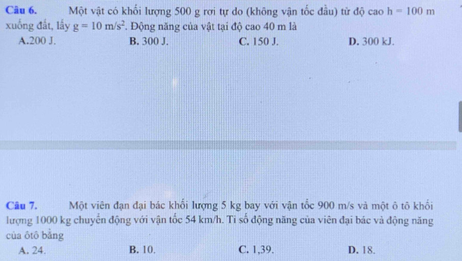 Một vật có khối lượng 500 g rơi tự do (không vận tốc đầu) từ độ cao h=100m
xuống đất, lấy g=10m/s^2. Động năng của vật tại độ cao 40 m là
A. 200 J. B. 300 J. C. 150 J. D. 300 kJ.
Câu 7. Một viên đạn đại bác khối lượng 5 kg bay với vận tốc 900 m/s và một ô tô khối
lượng 1000 kg chuyển động với vận tốc 54 km/h. Ti số động năng của viên đại bác và động năng
của ôtô bằng
A. 24. B. 10. C. 1, 39. D. 18.