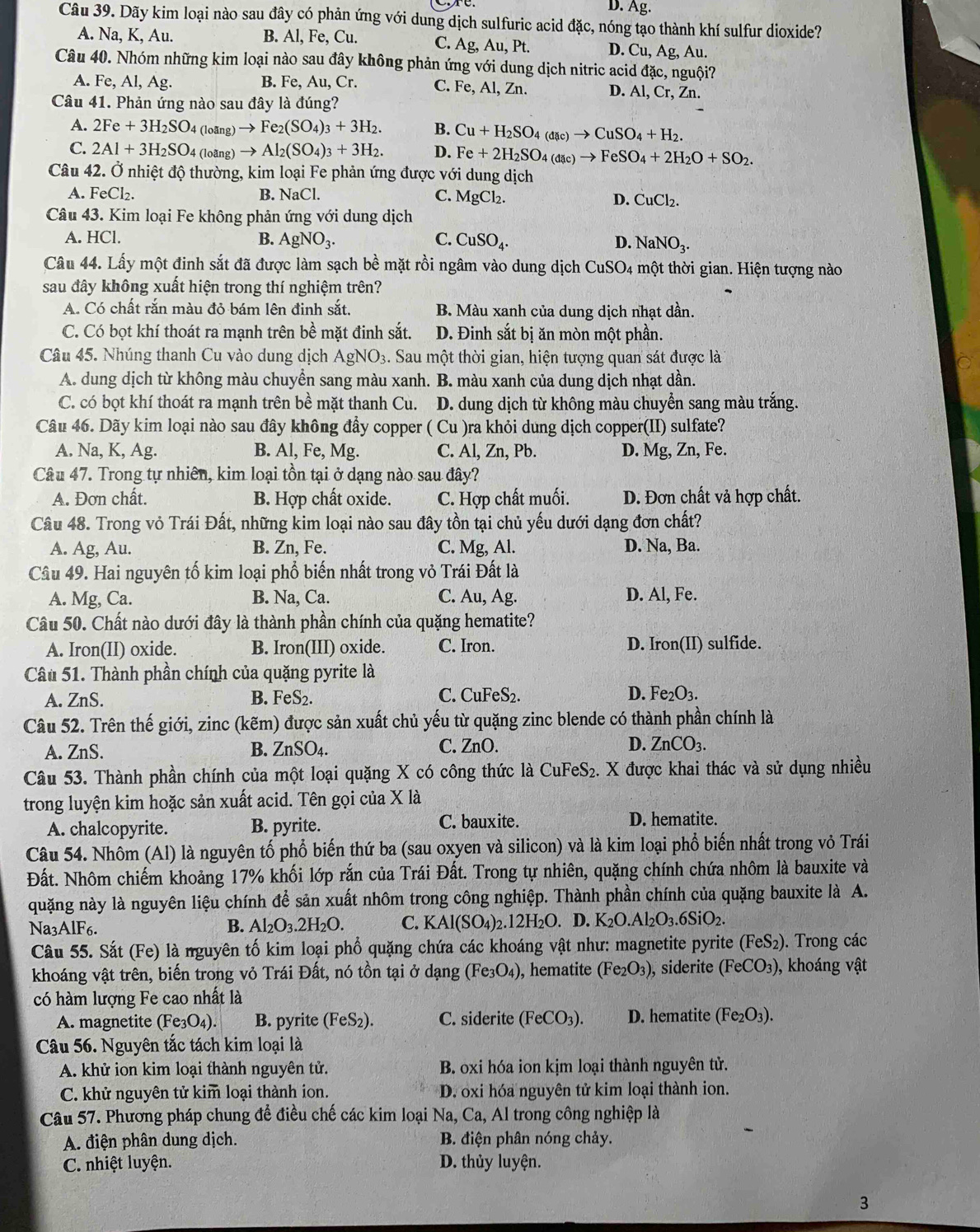 D. Ag.
Câu 39. Dãy kim loại nào sau đây có phản ứng với dung dịch sulfuric acid đặc, nóng tạo thành khí sulfur dioxide?
A. Na, K, Au. B. Al, Fe, Cu. C. Ag, Au, Pt. D. Cu, Ag, Au.
Câu 40. Nhóm những kim loại nào sau đây không phản ứng với dung dịch nitric acid đặc, nguội?
A. Fe, Al, Ag. B. Fe, Au, Cr. C. Fe, Al, Zn. D. Al, Cr, Zn.
Câu 41. Phản ứng nào sau đây là đúng?
A. 2Fe+3H_2SO_4 (loãng) : Fe_2(SO_4)_3+3H_2. B. Cu+H_2SO_4(dac)to CuSO_4+H_2.
C. 2Al+3H_2SO_4 (loãng) to Al_2(SO_4)_3+3H_2. D. Fe+2H_2SO_4(dac)to FeSO_4+2H_2O+SO_2.
Câu 42. Ở nhiệt độ thường, kim loại Fe phản ứng được với dung dịch
A. FeCl_2. B. NaCl. C. MgCl_2. D. CuCl_2.
Câu 43. Kim loại Fe không phản ứng với dung dịch
A. HCl. B. AgNO_3. C. CuSO_4. D. NaNO_3.
Câu 44. Lấy một đinh sắt đã được làm sạch bề mặt rồi ngâm vào dung dịch CuSO_4 một thời gian. Hiện tượng nào
sau đây không xuất hiện trong thí nghiệm trên?
A. Có chất rắn màu đỏ bám lên đinh sắt. B. Màu xanh của dung dịch nhạt dần.
C. Có bọt khí thoát ra mạnh trên bề mặt đinh sắt. D. Đinh sắt bị ăn mòn một phần.
Câu 45. Nhúng thanh Cu vào dung dịch AgNO_3 3. Sau một thời gian, hiện tượng quan sát được là
A. dung dịch từ không màu chuyển sang màu xanh. B. màu xanh của dung dịch nhạt dần.
C. có bọt khí thoát ra mạnh trên bề mặt thanh Cu. D. dung dịch từ không màu chuyển sang màu trắng.
Câu 46. Dãy kim loại nào sau đây không đẩy copper ( Cu )ra khỏi dung dịch copper(II) sulfate?
A. Na, K, Ag. B. Al, Fe, Mg. C. Al, Zn, Pb. D. Mg, Zn, Fe.
Câu 47. Trong tự nhiên, kim loại tồn tại ở dạng nào sau đây?
A. Đơn chất. B. Hợp chất oxide. C. Hợp chất muối. D. Đơn chất vả hợp chất.
Câu 48. Trong vỏ Trái Đất, những kim loại nào sau đây tồn tại chủ yếu dưới dạng đơn chất?
A. Ag, Au. B. Zn, Fe. C. Mg, Al. D. Na, Ba.
Câu 49. Hai nguyên tố kim loại phổ biến nhất trong vỏ Trái Đất là
A. Mg, Ca. B. Na, Ca. C. Au, Ag. D. Al, Fe.
Câu 50. Chất nào dưới đây là thành phần chính của quặng hematite?
A. Iron(II) oxide. B. Iron(III) oxide. C. Iron. D. Iron(II) sulfide.
Câu 51. Thành phần chính của quặng pyrite là
A. ZnS. B. FeS2 C. CuFeS₂. D. Fe_2O_3.
Câu 52. Trên thế giới, zinc (kẽm) được sản xuất chủ yếu từ quặng zinc blende có thành phần chính là
A. ZnS. B. ZnSO_4. C. ZnO. D. ZnCO_3.
Câu 53. Thành phần chính của một loại quặng X có công thức là CuFeS₂. X được khai thác và sử dụng nhiều
trong luyện kim hoặc sản xuất acid. Tên gọi của X là
A. chalcopyrite. B. pyrite. C. bauxite. D. hematite.
Câu 54. Nhôm (Al) là nguyên tố phổ biến thứ ba (sau oxyen và silicon) và là kim loại phổ biến nhất trong vỏ Trái
Đất. Nhôm chiếm khoảng 17% khối lớp rắn của Trái Đất. Trong tự nhiên, quặng chính chứa nhôm là bauxite và
quặng này là nguyên liệu chính để sản xuất nhôm trong công nghiệp. Thành phần chính của quặng bauxite là A.
Na3AlF6. B. Al_2O_3.2H_2O. C. KAl(SO_4)_2.12H_2O. D. K_2O.Al_2O_3.6SiO_2.
Câu 55. Sắt (Fe) là nguyên tố kim loại phổ quặng chứa các khoáng vật như: magnetite pyrite (FeS_2). Trong các
khoáng vật trên, biến trong vỏ Trái Đất, nó tồn tại ở dạng (Fe_3O_4) , hematite (Fe_2O_3) , siderite (FeCO_3) ), khoáng vật
có hàm lượng Fe cao nhất là
A. magnetite (Fe_3O_4). B. pyrite (FeS_2). C. siderite (FeCO_3). D. hematite (Fe_2O_3).
Câu 56. Nguyên tắc tách kim loại là
A. khử ion kim loại thành nguyên tử. B. oxi hóa ion kịm loại thành nguyên tử.
C. khử nguyên tử kim loại thành ion.  D. oxi hóa nguyên tử kim loại thành ion.
Câu 57. Phương pháp chung để điều chế các kim loại Na, Ca, Al trong công nghiệp là
A. điện phân dung dịch. B. điện phân nóng chảy.
C. nhiệt luyện. D. thủy luyện.
3