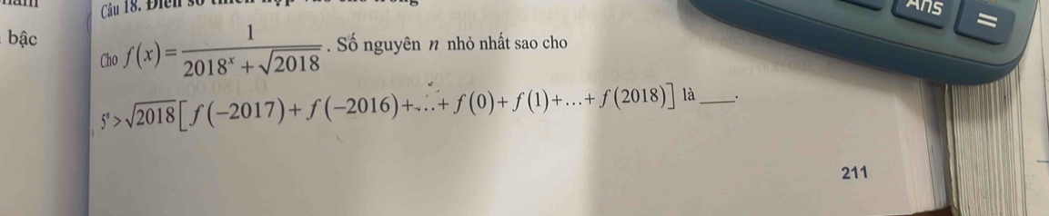 Điễn số
Ans =
bậc f(x)= 1/2018^x+sqrt(2018)  Số nguyên n nhỏ nhất sao cho
Cho
5^n>sqrt(2018)[f(-2017)+f(-2016)+...+f(0)+f(1)+...+f(2018)] là_ .
211