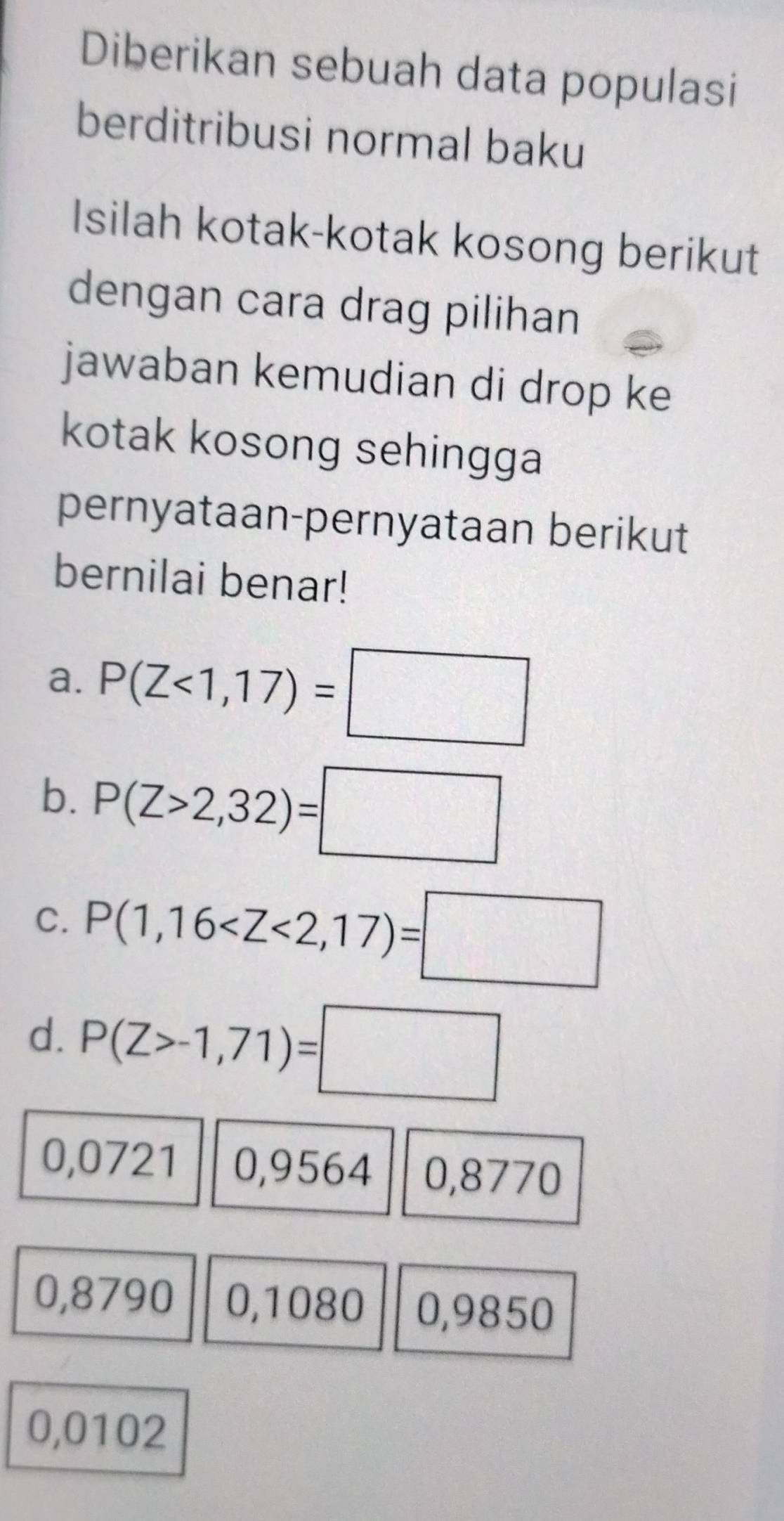 Diberikan sebuah data populasi
berditribusi normal baku
Isilah kotak-kotak kosong berikut
dengan cara drag pilihan
jawaban kemudian di drop ke
kotak kosong sehingga
pernyataan-pernyataan berikut
bernilai benar!
a. P(Z<1,17)=□
b. P(Z>2,32)=□
C. P(1,16
d. P(Z>-1,71)=□
0,0721 0,9564 0,8770
0,8790 0,1080 0,9850
0,0102