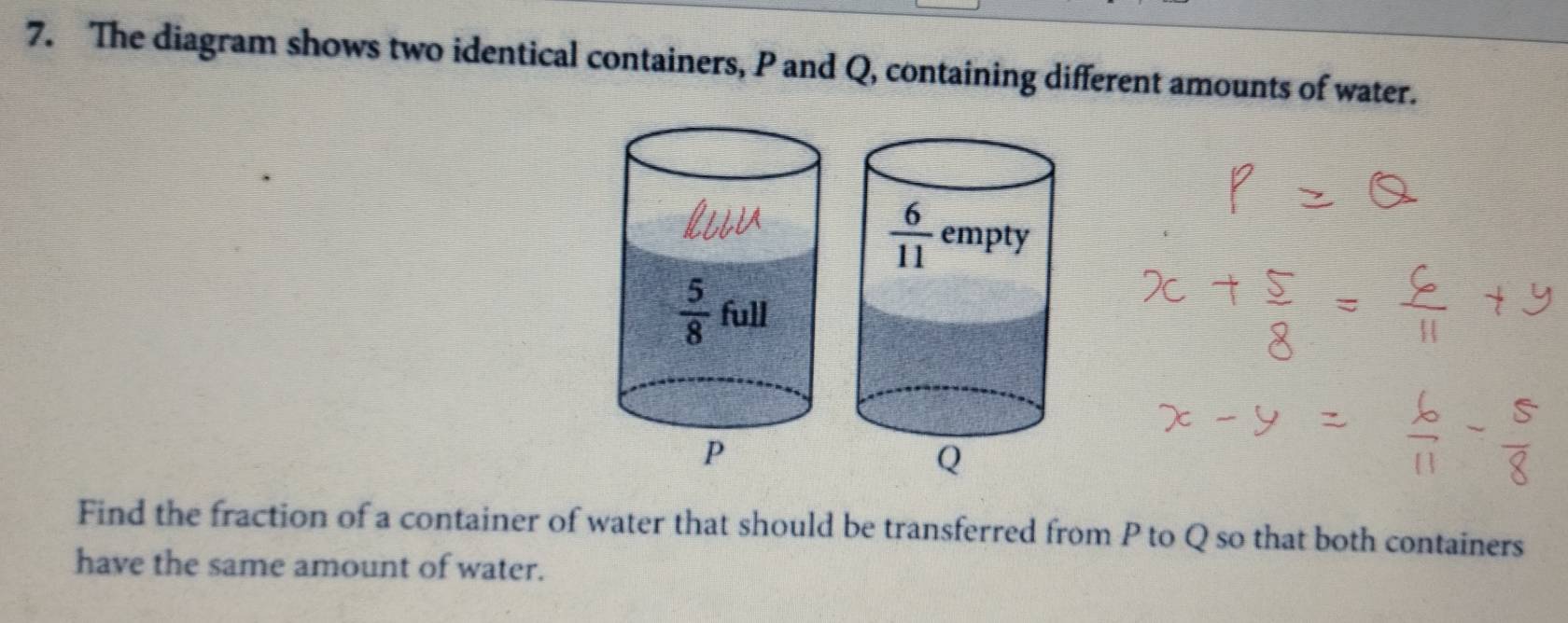 The diagram shows two identical containers, P and Q, containing different amounts of water.
Find the fraction of a container of water that should be transferred from P to Q so that both containers
have the same amount of water.