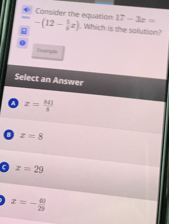 Consider the equation 17-3x=
beta -(12- 5/8 x). Which is the solution?
Example
Select an Answer
a x= 841/8 
B x=8
c x=29
x=- 40/29 