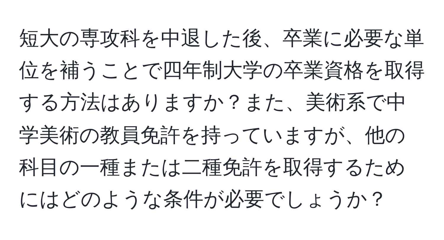 短大の専攻科を中退した後、卒業に必要な単位を補うことで四年制大学の卒業資格を取得する方法はありますか？また、美術系で中学美術の教員免許を持っていますが、他の科目の一種または二種免許を取得するためにはどのような条件が必要でしょうか？