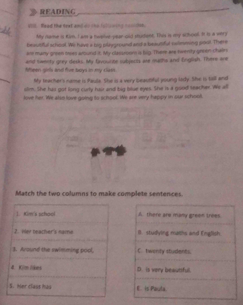 READING
Uill. Read the text and do the following neercse.
My name is Kim. I am a twelve-year-old student. This is my school. It is a very
beautiful school. We have a big playground and a beautiful swimming pool. There
are many green trees around it. My classroom is big. There are twenty green chairs
and twenty grey desks. My favourite subjects are maths and English. There are
fifteen girls and five boys in my class.
My teacher's name is Paula. She is a very beautiful young lady. She is tall and
slim. She has got long curly hair and big blue eyes. She is a good teacher. We all
love her. We also love going to school. We are very happy in our school.
Match the two columns to make complete sentences.
A. there are many green trees.
B. studying maths and English.
C. twenty students.
D. is very beautiful.
E. is Paula.
