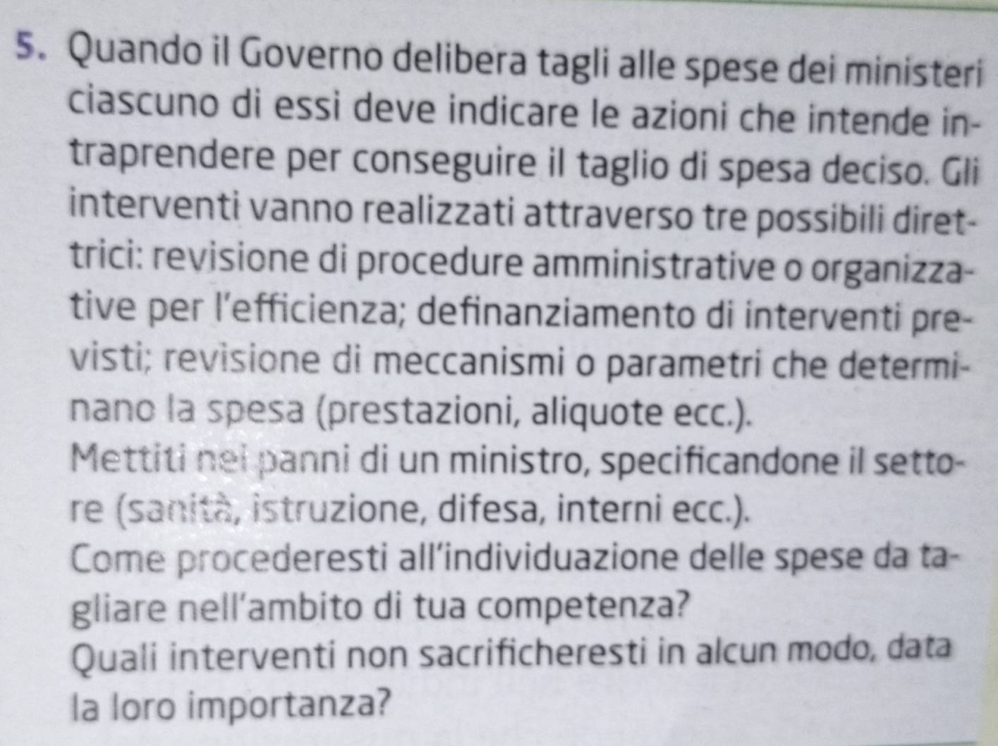 Quando il Governo delibera tagli alle spese dei ministeri 
ciascuno di essi deve indicare le azioni che intende in- 
traprendere per conseguire il taglio di spesa deciso. Gli 
interventi vanno realizzati attraverso tre possibili diret- 
trici: revisione di procedure amministrative o organizza- 
tive per l’efficienza; definanziamento di interventi pre- 
visti; revisione di meccanismi o parametri che determi- 
nano la spesa (prestazioni, aliquote ecc.). 
Mettiti nei panni di un ministro, specificandone il setto- 
re (sanità, istruzione, difesa, interni ecc.). 
Come procederesti all’individuazione delle spese da ta- 
gliare nell’ambito di tua competenza? 
Quali interventi non sacrificheresti in alcun modo, data 
la loro importanza?