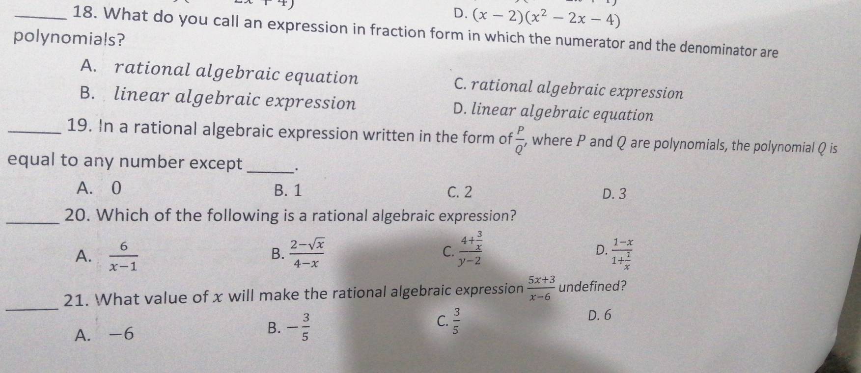 D. (x-2)(x^2-2x-4)
_18. What do you call an expression in fraction form in which the numerator and the denominator are
polynomials?
A. rational algebraic equation C. rational algebraic expression
B. linear algebraic expression D. linear algebraic equation
_19. In a rational algebraic expression written in the form of  P/Q'  , where P and Q are polynomials, the polynomial Q is
equal to any number except_ ·
A. 0 B. 1 C. 2 D. 3
_20. Which of the following is a rational algebraic expression?
A.  6/x-1   (2-sqrt(x))/4-x  frac 4+ 3/x y-2 frac 1-x1+ 1/x 
B.
C.
D.
_
21. What value of x will make the rational algebraic expression  (5x+3)/x-6  undefined?
A. -6
B. - 3/5 
C.  3/5 
D. 6