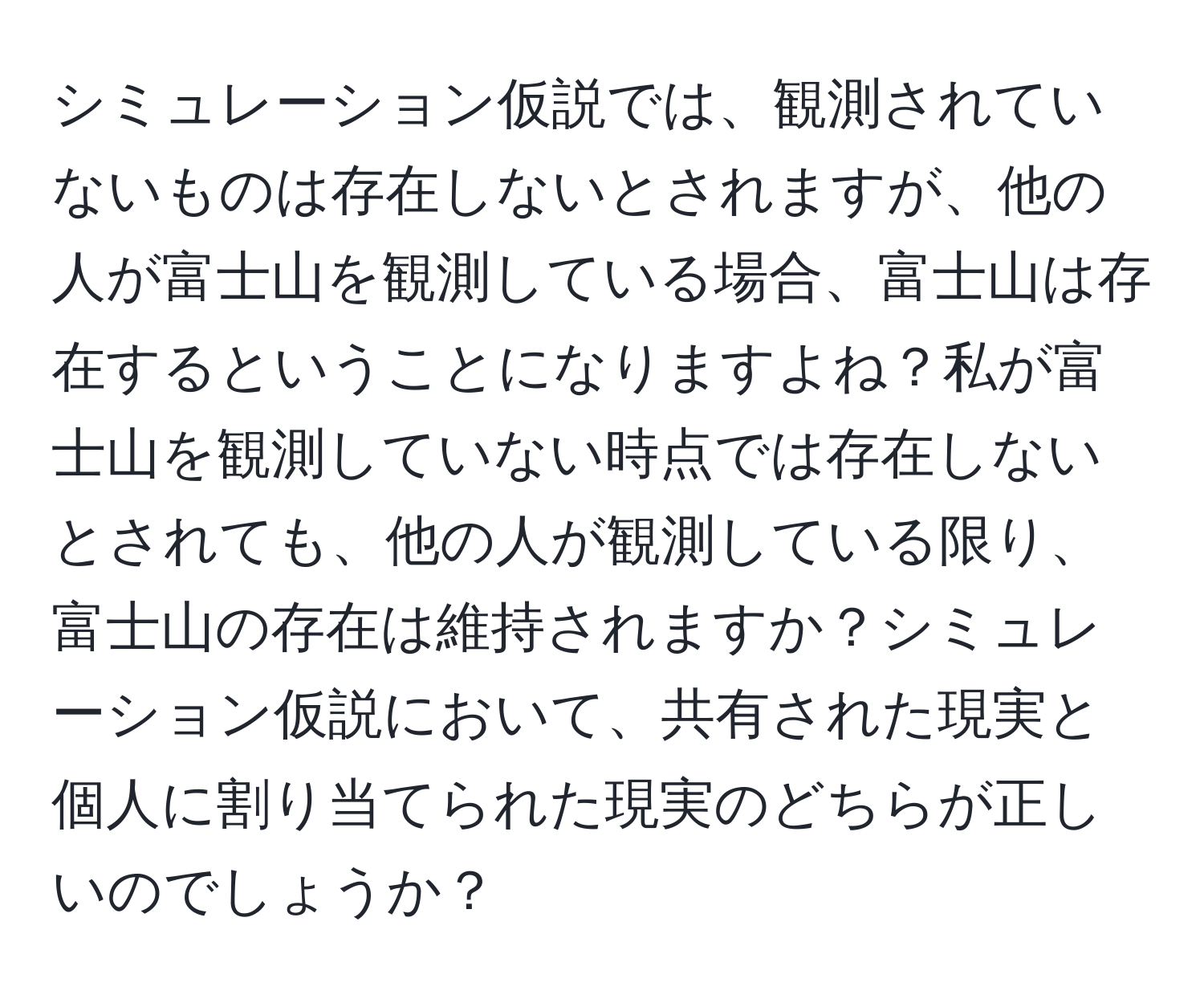 シミュレーション仮説では、観測されていないものは存在しないとされますが、他の人が富士山を観測している場合、富士山は存在するということになりますよね？私が富士山を観測していない時点では存在しないとされても、他の人が観測している限り、富士山の存在は維持されますか？シミュレーション仮説において、共有された現実と個人に割り当てられた現実のどちらが正しいのでしょうか？