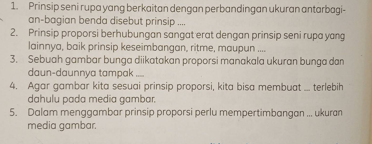 Prinsip seni rupa yang berkaitan dengan perbandingan ukuran antarbagi- 
an-bagian benda disebut prinsip .... 
2. Prinsip proporsi berhubungan sangat erat dengan prinsip seni rupa yang 
lainnya, baik prinsip keseimbangan, ritme, maupun .... 
3. Sebuah gambar bunga diikatakan proporsi manakala ukuran bunga dan 
daun-daunnya tampak .... 
4. Agar gambar kita sesuai prinsip proporsi, kita bisa membuat ... terlebih 
dahulu pada media gambar. 
5. Dalam menggambar prinsip proporsi perlu mempertimbangan ... ukuran 
media gambar.