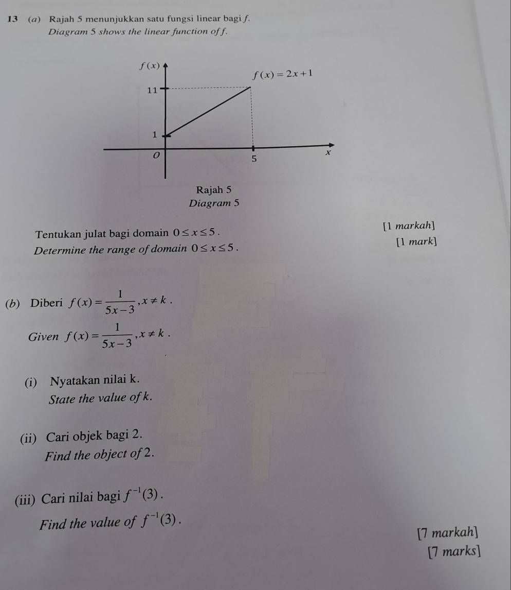 13 (a) Rajah 5 menunjukkan satu fungsi linear bagi f.
Diagram 5 shows the linear function of f.
Rajah 5
Diagram 5
Tentukan julat bagi domain 0≤ x≤ 5. [1 markah]
Determine the range of domain 0≤ x≤ 5. [1 mark]
(b) Diberi f(x)= 1/5x-3 ,x!= k.
Given f(x)= 1/5x-3 ,x!= k.
(i) Nyatakan nilai k.
State the value of k.
(ii) Cari objek bagi 2.
Find the object of 2.
(iii) Cari nilai bagi f^(-1)(3).
Find the value of f^(-1)(3).
[7 markah]
[7 marks]