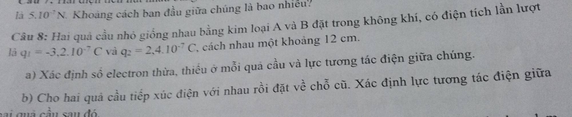 là 5.10^(-7)N J. Khoảng cách ban đầu giữa chúng là bao nhiều. 
Câu 8: Hai quả cầu nhỏ giống nhau bằng kim loại A và B đặt trong không khí, có điện tích lần lượt 
là q_1=-3,2.10^(-7)C và q_2=2,4.10^(-7)C 1 cách nhau một khoảng 12 cm. 
a) Xác định số electron thừa, thiếu ở mỗi quả cầu và lực tương tác điện giữa chúng. 
b) Cho hai quả cầu tiếp xúc điện với nhau rồi đặt về chỗ cũ. Xác định lực tương tác điện giữa 
cai quả cầu sau đó