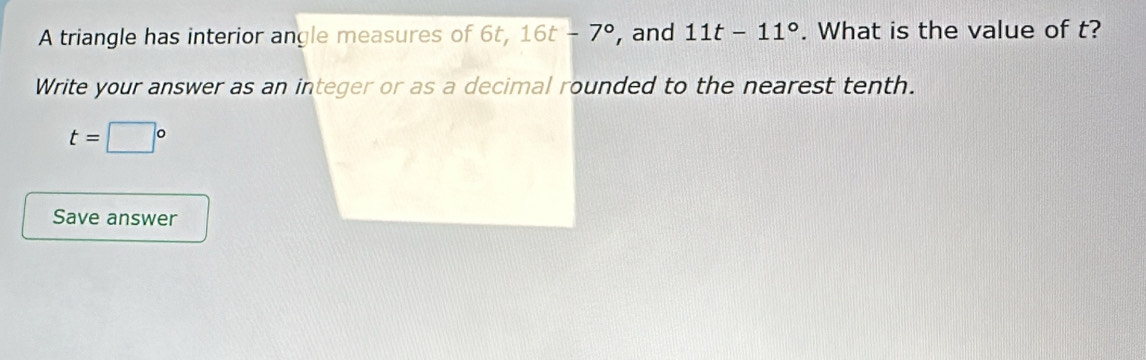 A triangle has interior angle measures of 6t, 16t-7° , and 11t-11°. What is the value of t? 
Write your answer as an integer or as a decimal rounded to the nearest tenth.
t=□°
Save answer