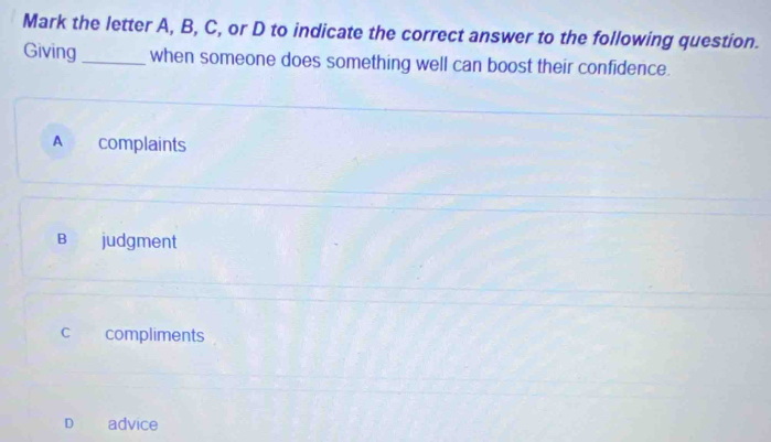 Mark the letter A, B, C, or D to indicate the correct answer to the following question.
Giving_ when someone does something well can boost their confidence.
A complaints
B judgment
c compliments
D advice