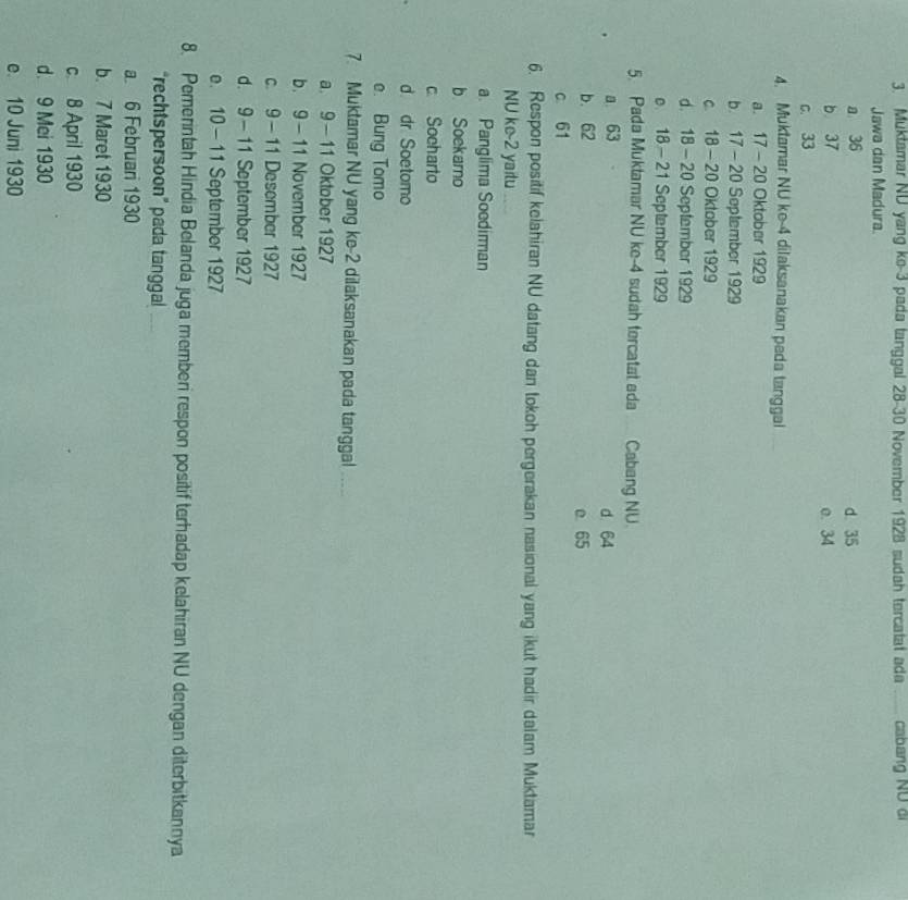 Muktamar ND yang ke- 3 pada tanggal 28 - 30 November 1928 sudah tercatat ada _cabang Nữ đi
Jawa dan Madura.
a 36 d 35
b 37 o. 34
c. 33
4. Muktamar NU ke -4 dilaksanakan peda tanggal
a. 17 - 20 Oktober 1929
b. 17 -20 September 1929
c 18 - 20 Oktober 1929
d. 18 - 20 September 1929
e 18 - 21 September 1929
5 Pada Muktamar NU ke -4 sudah tercatat ada _ Cabang NU.
a 63
d 64
b. 62 e 65
c 61
6. Respon positif kelahiran NU datang dan tokoh pergerakan nasional yang ikut hadir dalam Muktamar
NU ke -2 yaitu
a. Panglima Soediman
b Soekarno
c Socharto
d dr Soetomo
e. Bung Tomo
7. Muktamar NU yang ke -2 dilaksanakan pada tanggal_
a. 9 - 11 Oktober 1927
b. 9-11 November 1927
c. 9-11 Desember 1927
d. 9- 11 September 1927
e. 10 - 11 September 1927
8. Pemerintah Hindia Belanda juga memberi respon positif terhadap kelahiran NU dengan diterbitkannya
“rechtspersoon” pada tanggal_
a 6 Februari 1930
b. 7 Maret 1930
c 8 April 1930
d. 9 Mei 1930
e. 10 Juni 1930