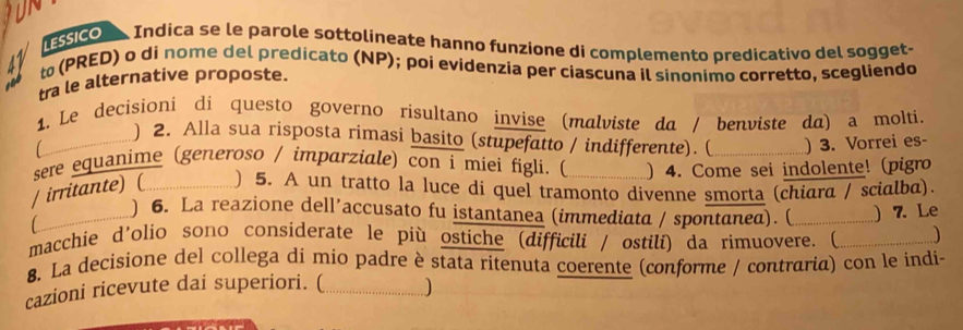 lEssico Indica se le parole sottolineate hannø funzione di complemento predicativo del sogget- 
47 t (PRED) o di nome del predicato (NP); poi evidenzia per ciascuna il sinonimo corretto, scegliendo 
tra le alternative proposte. 
ine 
1. Le decisioni di questo governo risultano invise (malviste da / benviste da) a molti. 
a ) 2. Alla sua risposta rimasi basito (stupefatto / indifferente). ( ) 3. Vorrei es- 
sere equanime (generoso / imparziale) con i miei figli. ( ) 4. Come sei indolente! (pigro 
/ irritante) ( ) 5. A un tratto la luce di quel tramonto divenne smorta (chiara / scialba). 
) 6. La reazione dell’accusato fu istantanea (immediata / spontanea). ( ) 7. Le 
macchie d'olio sono considerate le più ostiche (difficili / ostili) da rimuovere. ( _.......) 
8. La decisione del collega di mio padre è stata ritenuta coerente (conforme / contraria) con le indi- 
cazioni ricevute dai superiori. (_ ..............