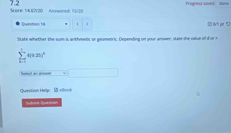 7.2 Progress saved Done 
Score: 14.67/20 Answered: 15/20 
Question 16 < > 0/1 pt つ 
State whether the sum is arithmetic or geometric. Depending on your answer, state the value of d or r.
sumlimits _(k=1)^74(0.25)^k
Select an answer 
Question Help: eBook 
Submit Question