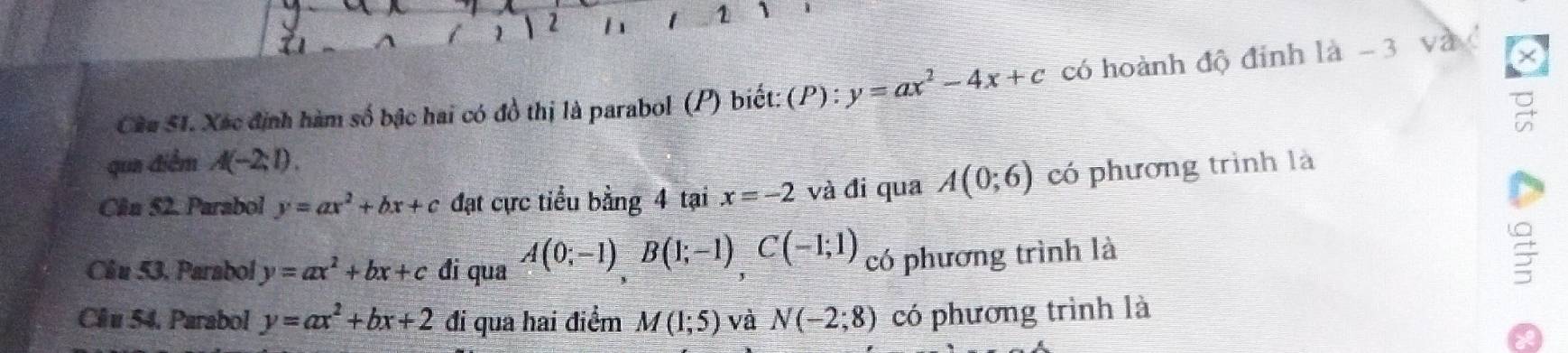 1 2 h 1 1 
Cầâu S1. Xác định hàm số bậc hai có đồ thị là parabol (P) biết: (P) : y=ax^2-4x+c có hoành độ đỉnh là - 3 và x
qua điểm A(-2;1). 
Cân 52. Parabol y=ax^2+bx+c đạt cực tiểu bằng 4 tại x=-2 và đi qua A(0;6) có phương trình là 
Cầu 53. Parabol y=ax^2+bx+c đi qua A(0;-1)B(1;-1)C(-1;1) có phương trình là 
Clu 54. Parabol y=ax^2+bx+2 đi qua hai điểm M(1;5) và N(-2;8) có phương trình là