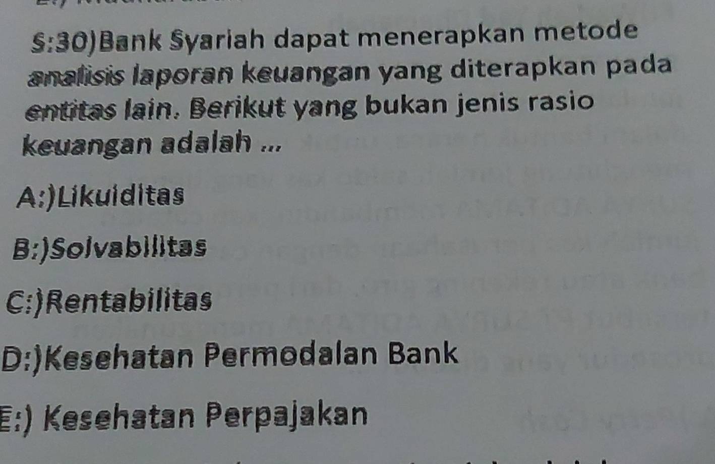 §:30)Bank Syariah dapat menerapkan metode
analisis laporan keuangan yang diterapkan pada
entitas lain. Berikut yang bukan jenis rasio
keuangan adalah ...
A:)Likuiditas
B:)Solvabilitas
C:)Rentabilitas
D:)Kesehatan Permodalan Bank
E:) Kesehatan Perpajakan