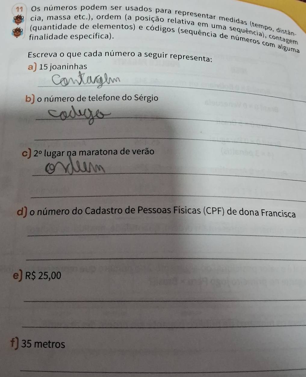 Os números podem ser usados para representar medidas (tempo, distân 
cia, massa etc.), ordem (a posição relativa em uma sequência), contagem 
finalidade específica). 
(quantidade de elementos) e códigos (sequência de números com alguma 
Escreva o que cada número a seguir representa: 
a) 15 joaninhas 
_ 
b) o número de telefone do Sérgio 
_ 
_ 
c) 2° lugar na maratona de verão 
_ 
_ 
d) o número do Cadastro de Pessoas Físicas (CPF) de dona Francisca 
_ 
_ 
e) R$ 25,00
_ 
_ 
f) 35 metros
_