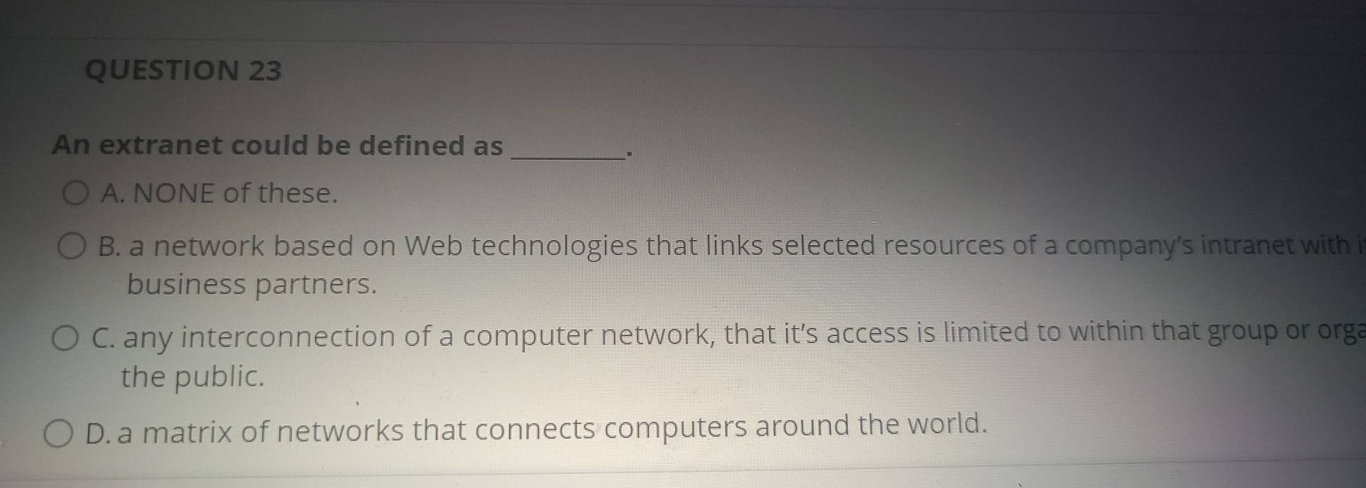 An extranet could be defined as_
.
A. NONE of these.
B. a network based on Web technologies that links selected resources of a company's intranet with i
business partners.
C. any interconnection of a computer network, that it’s access is limited to within that group or orga
the public.
D. a matrix of networks that connects computers around the world.