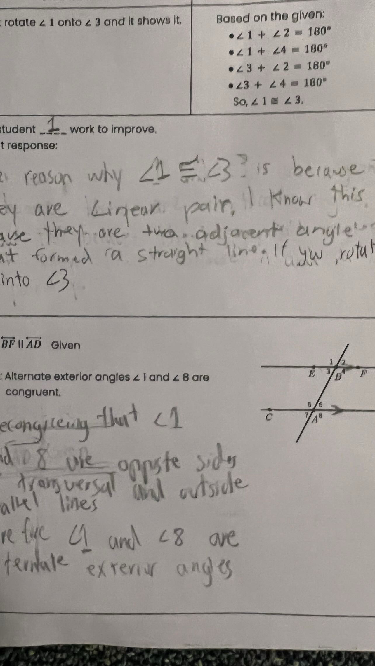 rotate ∠ 1 onto ∠ 3 and it shows it. Based on the given:
∠ 1+∠ 2=180°
∠ 1+∠ 4=180°
∠ 3+∠ 2=180°
∠ 3+∠ 4=180°
So,∠ 1≌ ∠ 3.
tudent _work to improve.
t response:
overleftrightarrow BFparallel overleftrightarrow AD Given
: Alternate exterior angles ∠ 1 and ∠ 8 are
congruent,