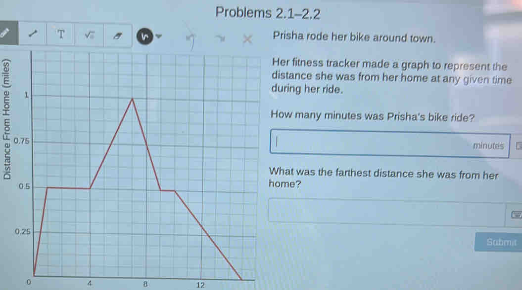 Problems 2.1-2.2 
T 
Prisha rode her bike around town. 
er fitness tracker made a graph to represent the 
stance she was from her home at any given time 
ring her ride. 
w many minutes was Prisha's bike ride?
minutes
hat was the farthest distance she was from her 
me? 
Submit 
0
4 8 12