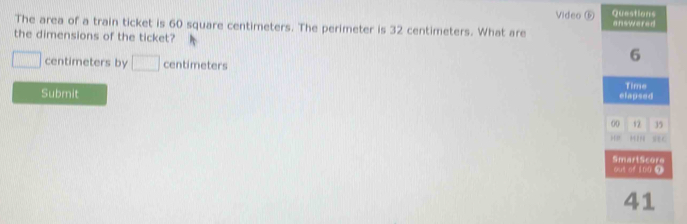 Video ⓑ Questions 
The area of a train ticket is 60 square centimeters. The perimeter is 32 centimeters. What are answered 
the dimensions of the ticket? 6
□ centimeters by □ centimeters
Submit elapsed Time 
00 12 35 
, , , seC 
SmartScore out of 100 ④ 
41