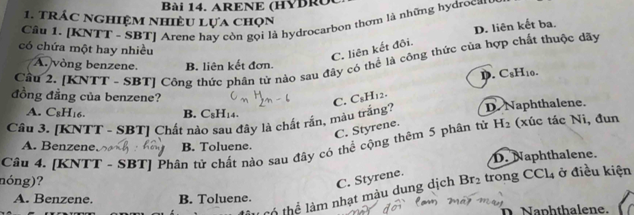 ARENE (HYBRO
1. trác nghiệm nhiều lựa chọn
Câu 1. [KNTT - SBT] Arene hay còn gọi là hydrocarbon thơm là những hydroca'
D. liên kết ba.
có chứa một hay nhiều
C. liên kết đôi.
Câu 2. [KNTT - SBT] Công thức phân tử nào sau đãy có thể là công thức của hợp chất thuộc dãy
A. vòng benzene. B. liên kết đơn.
D.
đồng đẳng của benzene?
C. C_8H_12. C_8H_10. 
A. C_8H_16. B. C₈H₁4.
Câu 3. [KNTT - SBT] Chất nào sau đây là chất rắn, màu trắng? D. Naphthalene.
C. Styrene.
Câu 4. [KNTT - SBT] Phân tử chất nào sau đây có thể cộng thêm 5 phân tử H_2 (xúc tác Ni, đun
A. Benzene B. Toluene.
D. Naphthalene.
nóng)? C. Styrene. Br_2 trong CCl_4 ở điều kiện
T thể lm nhạt màu dung dịch
A. Benzene. B. Toluene.
D Naphthalene.