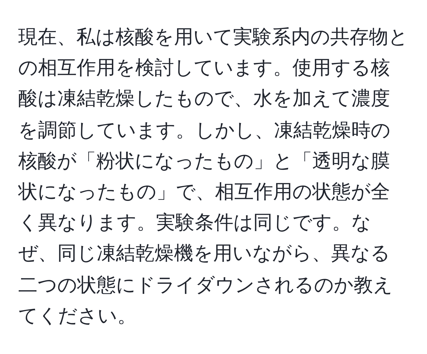 現在、私は核酸を用いて実験系内の共存物との相互作用を検討しています。使用する核酸は凍結乾燥したもので、水を加えて濃度を調節しています。しかし、凍結乾燥時の核酸が「粉状になったもの」と「透明な膜状になったもの」で、相互作用の状態が全く異なります。実験条件は同じです。なぜ、同じ凍結乾燥機を用いながら、異なる二つの状態にドライダウンされるのか教えてください。