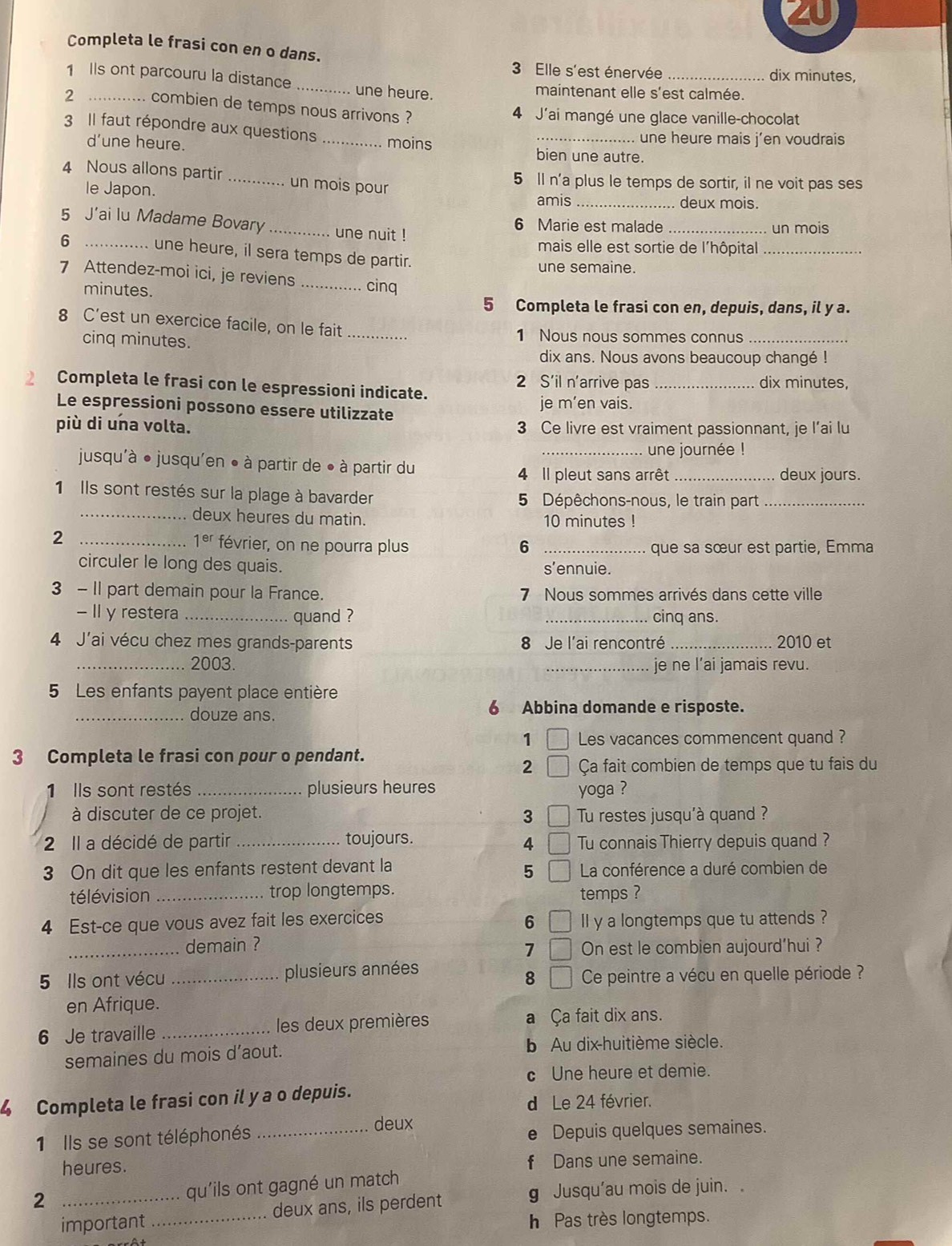 Completa le frasi con en o dans.
3 Elle s'est énervée _dix minutes,
1 Is ont parcouru la distance_ une heure.
maintenant elle s'est calmée.
2 .. combien de temps nous arrivons ?
4 J'ai mangé une glace vanille-chocolat
3 Il faut répondre aux questions_
.  une heure mais j'en voudrais 
d’une heure. moins bien une autre.
4 Nous allons partir _un mois pour
5 Il n'a plus le temps de sortir, il ne voit pas ses
le Japon. _deux mois.
amis
5 J’ai lu Madame Bovary _une nuit ! 6 Marie est malade _un mois
mais elle est sortie de l'hôpital_
6 _une heure, il sera temps de partir.
une semaine.
7 Attendez-moi ici, je reviens _cinq
minutes.
5 Completa le frasi con en, depuis, dans, il y a.
8 C’est un exercice facile, on le fait_
cinq minutes. 1 Nous nous sommes connus_
dix ans. Nous avons beaucoup changé !
Completa le frasi con le espressioni indicate. 2 S’il n'arrive pas _dix minutes,
Le espressioni possono essere utilizzate
je m’en vais.
più di una volta. 3 Ce livre est vraiment passionnant, je l’ai lu
_une journée !
jusqu'à ● jusqu'en ● à partir de ● à partir du
4 Il pleut sans arrêt _deux jours.
1 Ils sont restés sur la plage à bavarder 5 Dépêchons-nous, le train part_
_deux heures du matin. 10 minutes !
_2
1^(er) février, on ne pourra plus 6 _que sa sœur est partie, Emma
circuler le long des quais. s’ennuie.
3 - II part demain pour la France. 7 Nous sommes arrivés dans cette ville
- II y restera _quand ? _ cinq ans.
4 J'ai vécu chez mes grands-parents 8 Je l'ai rencontré _2010 et
_2003. _je ne l’ai jamais revu.
5 Les enfants payent place entière
_douze ans. 6 Abbina domande e risposte.
1 □ Les vacances commencent quand ?
3 Completa le frasi con pour o pendant.
2 Ça fait combien de temps que tu fais du
1 Ils sont restés _plusieurs heures yoga ?
à discuter de ce projet. Tu restes jusqu'à quand ?
3 □
2 Il a décidé de partir _toujours. Tu connais Thierry depuis quand ?
4
3 On dit que les enfants restent devant la  La conférence a duré combien de
5
télévision _trop longtemps.
temps ?
6 □
4 Est-ce que vous avez fait les exercices ll y a longtemps que tu attends ?
_demain ? On est le combien aujourd’hui ?
7 □
5 Ils ont vécu _plusieurs années
8 □ Ce peintre a vécu en quelle période ?
en Afrique.
6 Je travaille _les deux premières a Ça fait dix ans.
semaines du mois d’aout. b Au dix-huitième siècle.
c Une heure et demie.
4 Completa le frasi con il y a o depuis.
d Le 24 février.
deux
1 Ils se sont téléphonés _e Depuis quelques semaines.
heures. f Dans une semaine.
2 _qu'ils ont gagné un match
g Jusqu'au mois de juin.
important_ deux ans, ils perdent
h  Pas très longtemps.