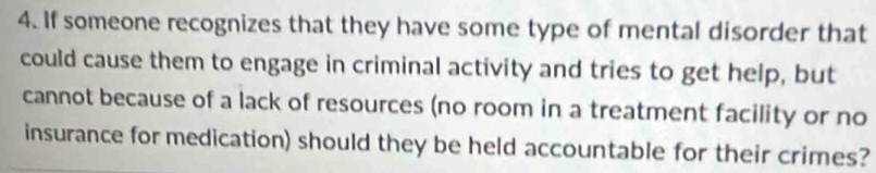 If someone recognizes that they have some type of mental disorder that 
could cause them to engage in criminal activity and tries to get help, but 
cannot because of a lack of resources (no room in a treatment facility or no 
insurance for medication) should they be held accountable for their crimes?