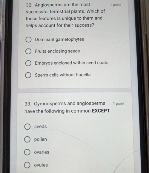 Angiosperms are the most 1 point
successful terrestrial plants. Which of
these features is unique to them and
helps account for their success?
Dominant gametophytes
Fruits enclosing seeds
Embryos enclosed within seed coats
Sperm cells without flagella
33. Gymnosperms and angiosperms 1 point
have the following in common EXCEPT
seeds
pollen
ovaries
ovules