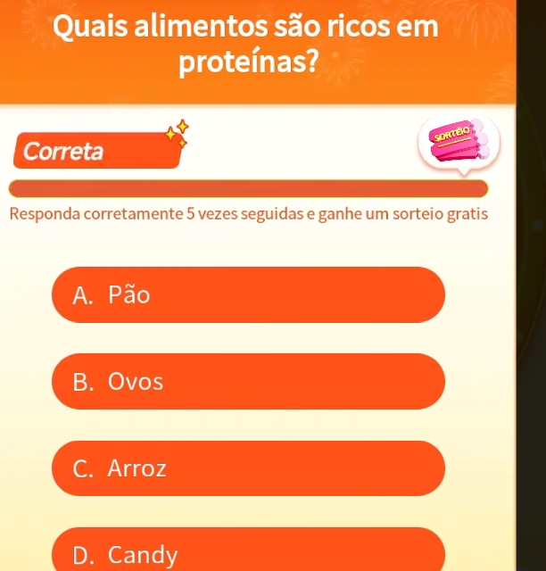 Quais alimentos são ricos em
proteínas?
SORTÉO
Correta
Responda corretamente 5 vezes seguidas e ganhe um sorteio gratis
A. Pão
B. Ovos
C. Arroz
D. Candy