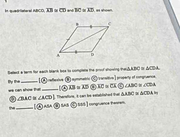 In quadrilateral ABCD, overline AB≌ overline CD and overline BC≌ overline AD , as shown.
Select a term for each blank box to complete the proof showing that △ ABC≌ △ CDA. 
By the _[A reflexive B symmetric C transitive ] property of congruence,
we can show that _[A overline AB≌ overline AD overline AC≌ overline CA ∠ ABC≌ ∠ CDA
D ∠ BAC≌ ∠ ACD]. Therefore, it can be established that △ ABC≌ △ CDAby
the_ [ⒶASA B SAS (C) SSS ] congruence theorem.