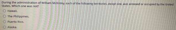 During the administration of William McKinley, each of the following territories, except one, was annexed or occupied by the United
States. Which one was not?
Hawaii.
The Philippines.
Puerto Rico.
Alaska.